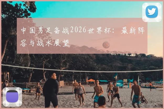 中国男足备战2026世界杯:最新阵容与战术展望