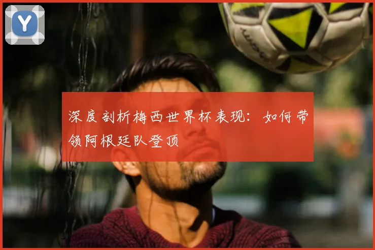 深度剖析梅西世界杯表现：如何带领阿根廷队登顶