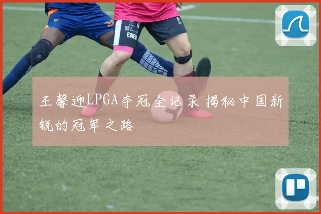 王馨迎LPGA夺冠全记录 揭秘中国新锐的冠军之路