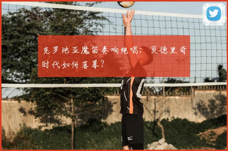 克罗地亚魔笛奏响绝唱：莫德里奇时代如何落幕？