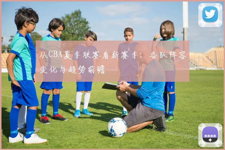 从CBA夏季联赛看新赛季：各队阵容变化与趋势前瞻