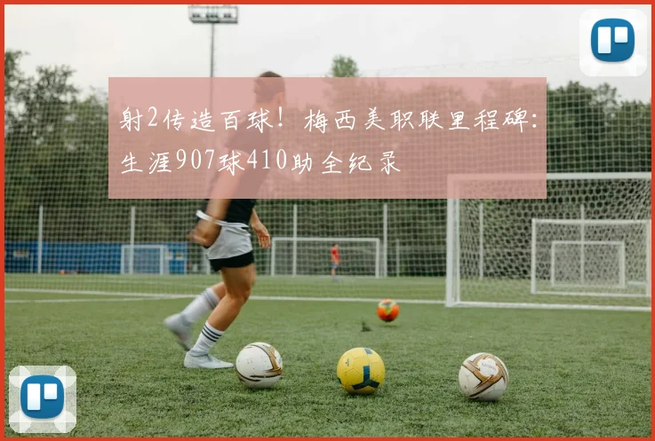 射2传造百球！梅西美职联里程碑：生涯907球410助全纪录
