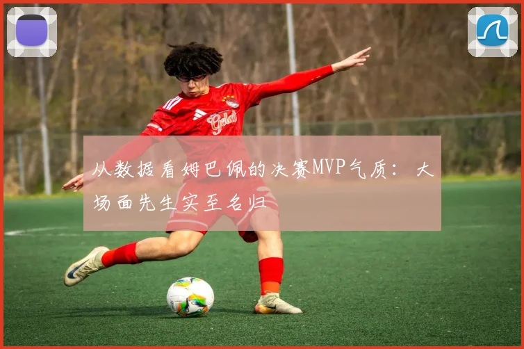 从数据看姆巴佩的决赛MVP气质：大场面先生实至名归