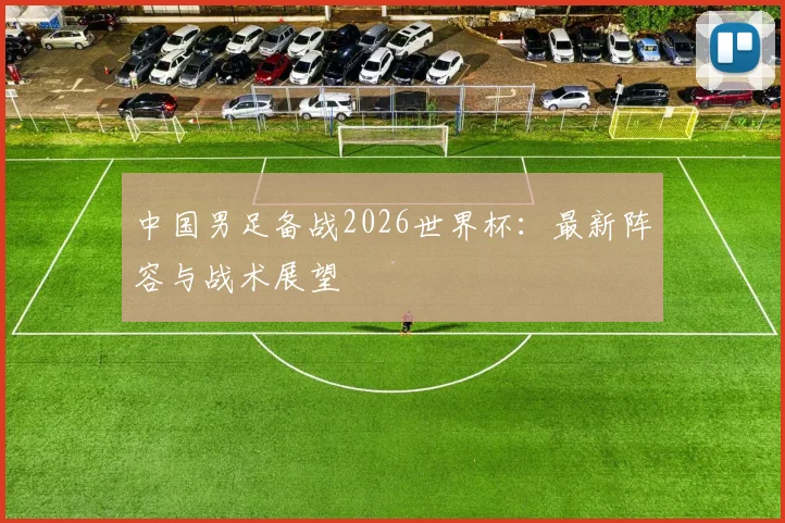 中国男足备战2026世界杯：最新阵容与战术展望