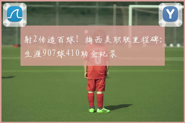 射2传造百球!梅西美职联里程碑:生涯907球410助全纪录