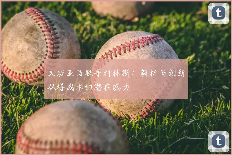 文班亚马联手科林斯？解析马刺新双塔战术的潜在威力