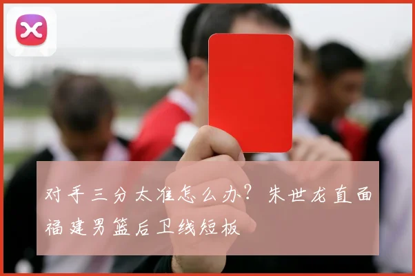对手三分太准怎么办?朱世龙直面福建男篮后卫线短板