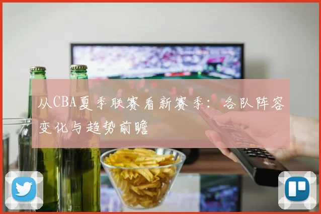 从CBA夏季联赛看新赛季:各队阵容变化与趋势前瞻
