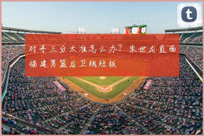 对手三分太准怎么办？朱世龙直面福建男篮后卫线短板