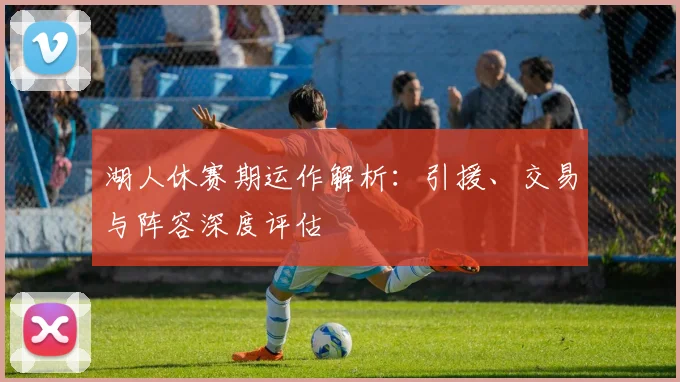 湖人休赛期运作解析:引援、交易与阵容深度评估