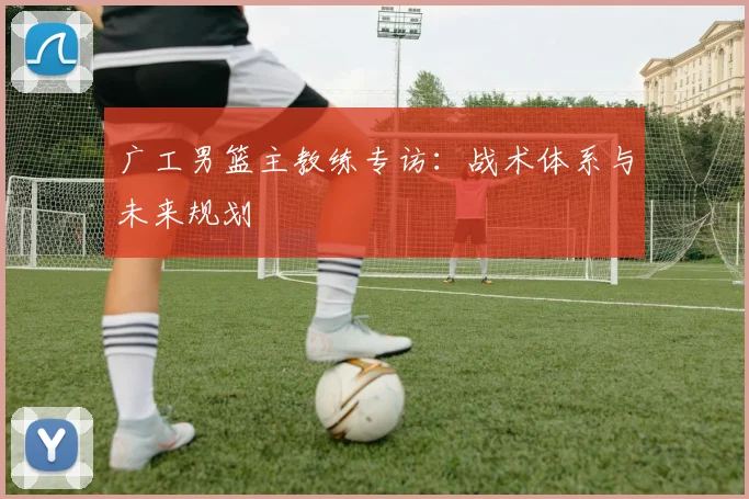 广工男篮主教练专访：战术体系与未来规划